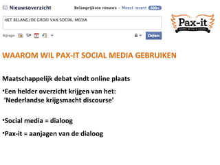 Maatschappelijk debat vindt online plaats WAAROM WIL PAX-IT SOCIAL MEDIA GEBRUIKEN Een helder overzicht krijgen van het: ‘ Nederlandse krijgsmacht discourse’  Social media = dialoog Pax-it = aanjagen van de dialoog 