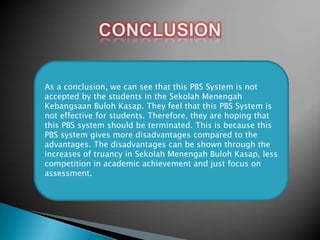 As a conclusion, we can see that this PBS System is not
accepted by the students in the Sekolah Menengah
Kebangsaan Buloh Kasap. They feel that this PBS System is
not effective for students. Therefore, they are hoping that
this PBS system should be terminated. This is because this
PBS system gives more disadvantages compared to the
advantages. The disadvantages can be shown through the
increases of truancy in Sekolah Menengah Buloh Kasap, less
competition in academic achievement and just focus on
assessment.

 