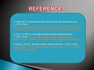 1) FAQ (2013), Pentaksiran Berasaskan Sekolah. Retrieved June
1, 2013, from
http://www.moe.gov.my/lp/index.php?option=com_content&view
=article&id=188:faq-pentaksiran-berasaskan-sekolah&catid=65
2) Fui C. S (2012), the Edge Financial Daily. Retrieved June
1, 2012, from http://www.theedgemalaysia.com/businessnews/224462-teachers-burdened-by-assessment-system.html
3) Kaos J. (2012), the Star Online. Retrieved June 1, 2012, from
http://thestar.com.my/news/story.asp?file=/2012/12/16/nation/
12467581&sec=nation

 