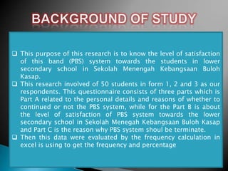  This purpose of this research is to know the level of satisfaction
of this band (PBS) system towards the students in lower
secondary school in Sekolah Menengah Kebangsaan Buloh
Kasap.
 This research involved of 50 students in form 1, 2 and 3 as our
respondents. This questionnaire consists of three parts which is
Part A related to the personal details and reasons of whether to
continued or not the PBS system, while for the Part B is about
the level of satisfaction of PBS system towards the lower
secondary school in Sekolah Menegah Kebangsaan Buloh Kasap
and Part C is the reason why PBS system shoul be terminate.
 Then this data were evaluated by the frequency calculation in
excel is using to get the frequency and percentage

 