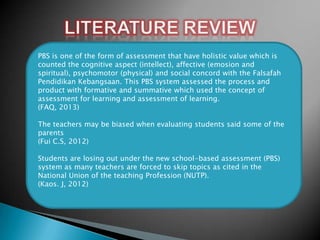 PBS is one of the form of assessment that have holistic value which is
counted the cognitive aspect (intellect), affective (emosion and
spiritual), psychomotor (physical) and social concord with the Falsafah
Pendidikan Kebangsaan. This PBS system assessed the process and
product with formative and summative which used the concept of
assessment for learning and assessment of learning.
(FAQ, 2013)
The teachers may be biased when evaluating students said some of the
parents
(Fui C.S, 2012)
Students are losing out under the new school-based assessment (PBS)
system as many teachers are forced to skip topics as cited in the
National Union of the teaching Profession (NUTP).
(Kaos. J, 2012)

 