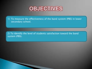 1) To measure the effectiveness of the band system (PBS) in lower
secondary school.

2) To identify the level of students satisfaction toward the band
system (PBS).

 