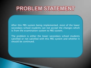 After this PBS system being implemented, most of the lower
secondary school students can not accept the changes which
is from the examination system to PBS system.
The problem is either the lower secondary school students
satisfied or not satisfied with this PBS system and whether it
should be continued.

 