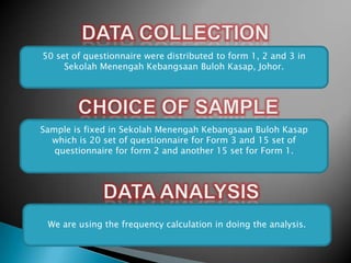 50 set of questionnaire were distributed to form 1, 2 and 3 in
Sekolah Menengah Kebangsaan Buloh Kasap, Johor.

Sample is fixed in Sekolah Menengah Kebangsaan Buloh Kasap
which is 20 set of questionnaire for Form 3 and 15 set of
questionnaire for form 2 and another 15 set for Form 1.

We are using the frequency calculation in doing the analysis.

 