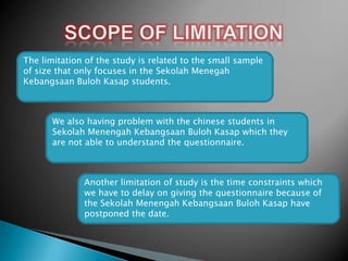 The limitation of the study is related to the small sample
of size that only focuses in the Sekolah Menegah
Kebangsaan Buloh Kasap students.

We also having problem with the chinese students in
Sekolah Menengah Kebangsaan Buloh Kasap which they
are not able to understand the questionnaire.

Another limitation of study is the time constraints which
we have to delay on giving the questionnaire because of
the Sekolah Menengah Kebangsaan Buloh Kasap have
postponed the date.

 