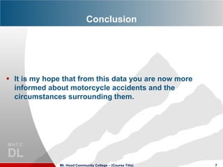 Conclusion




• It is my hope that from this data you are now more
  informed about motorcycle accidents and the
  circumstances surrounding them.




               Mt. Hood Community College – [Course Title]   7
 