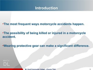 Introduction


•The most frequent ways motorcycle accidents happen.

•The possibility of being killed or injured in a motorcycle
accident.

•Wearing protective gear can make a significant difference.




               Mt. Hood Community College – [Course Title]    1
 