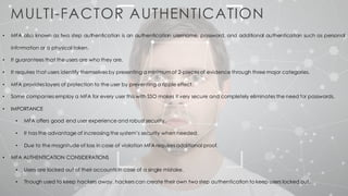 MULTI-FACTOR AUTHENTICATION
• MFA also known as two step authentication is an authentication username, password, and additional authentication such as personal
information or a physical token.
• It guarantees that the users are who they are.
• It requires that users identify themselves by presenting a minimum of 2-pieces of evidence through three major categories.
• MFA provides layers of protection to the user by preventing a ripple effect.
• Some companies employ a MFA for every user this with SSO makes it very secure and completely eliminates the need for passwords.
• IMPORTANCE
• MFA offers good end user experience and robust security.
• It has the advantage of increasing the system’s security when needed.
• Due to the magnitude of loss in case of violation MFA requires additional proof.
• MFA AUTHENTICATION CONSIDERATIONS
• Users are locked out of their accounts in case of a single mistake.
• Though used to keep hackers away, hackers can create their own two step authentication to keep users locked out.
 