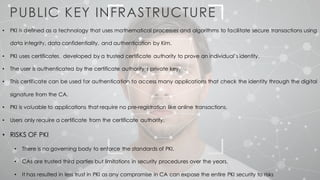 PUBLIC KEY INFRASTRUCTURE
• PKI is defined as a technology that uses mathematical processes and algorithms to facilitate secure transactions using
data integrity, data confidentiality, and authentication by Kim.
• PKI uses certificates, developed by a trusted certificate authority to prove an individual’s identity.
• The user is authenticated by the certificate authority’s private key.
• This certificate can be used for authentication to access many applications that check the identity through the digital
signature from the CA.
• PKI is valuable to applications that require no pre-registration like online transactions.
• Users only require a certificate from the certificate authority.
• RISKS OF PKI
• There is no governing body to enforce the standards of PKI.
• CAs are trusted third parties but limitations in security procedures over the years.
• It has resulted in less trust in PKI as any compromise in CA can expose the entire PKI security to risks
 