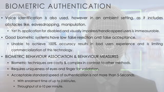 BIOMETRIC AUTHENTICATION
• Voice Identification is also used, however in an ambient setting, as it includes
obstacles like, eavesdropping, manipulation.
• Yet its application for disabled and visually impaired/handicapped users is immeasurable.
• Good biometric systems have low false rejection and false acceptance.
• Unable to achieve 100% accuracy results in bad users experience and is limiting
commercialization of this technology.
• BIOMETRIC BEHAVIOUR ASSOCIATION & BEHAVIOUR MEASURES
• Biometric techniques are costly & complex in contrast to other methods.
• Requires uniqueness of eyes and finger for validation.
• Acceptable standard speed of authentication is not more than 5-Seconds.
• With enrolment time of up to 2-Minutes.
• Throughput of 6-10 per minute.
 