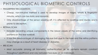 PHYSIOLOGICAL BIOMETRIC CONTROLS
• FINGERPRINT RECOGNITION
• Cheap, non-intrusive method is used to develop images of ridges, whorls & fingerprint
minutia, which can be static and dynamic.
• Only disadvantage of the sensor wearing off, it is affected by swellings and injuries and is
prone to deception.
• RETINAL SCAN
• Includes recording unique components in the blood vessels of the retina and identifying
patterns on the rear eyeball.
• It has the disadvantages of damaging the eye ball due to the laser and the retina patterns
may change as a result of heart diseases or diabetes.
• IRIS SCAN
• Most accurate among all biometric authentication as iris patterns remain constant
throughout adulthood and vary between two eyes on an individual .
 