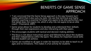 BENEFITS OF GAME SENSE
APPROACH
• “I am convinced that the Game Sense approach is the way forward, but I
readily admit that it also suits my style. I do see that technical and highly
detailed coaching is essential for those who aspire to be elite performers, but
that detail does not inspire me, which is why I do not aspire to be an elite
coach.” (Townsend, 2007)
• Game sense allows for students to develop and understand their skillsets
through their own expressions and also interacting with their peers.
• This encourages students with tactical and decision making abilities.
• The focus is not about instructions given and followed but about the students
and their independence within the sport. This allows for important social skills
that the student can achieve.
• Games are modified to all ages in order for teachers to be able to teach to all
ages and no limitations. This makes it a fun activity for students.
 