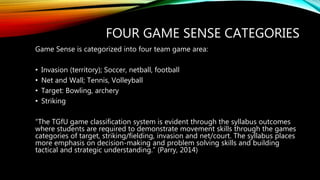 FOUR GAME SENSE CATEGORIES
Game Sense is categorized into four team game area:
• Invasion (territory); Soccer, netball, football
• Net and Wall; Tennis, Volleyball
• Target: Bowling, archery
• Striking
“The TGfU game classification system is evident through the syllabus outcomes
where students are required to demonstrate movement skills through the games
categories of target, striking/fielding, invasion and net/court. The syllabus places
more emphasis on decision-making and problem solving skills and building
tactical and strategic understanding.” (Parry, 2014)
 
