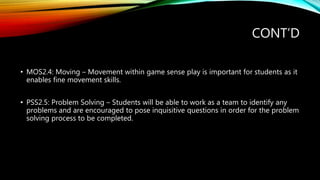 CONT’D
• MOS2.4: Moving – Movement within game sense play is important for students as it
enables fine movement skills.
• PSS2.5: Problem Solving – Students will be able to work as a team to identify any
problems and are encouraged to pose inquisitive questions in order for the problem
solving process to be completed.
 