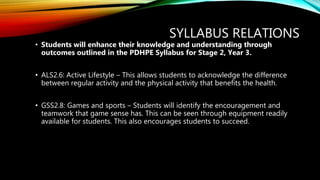 SYLLABUS RELATIONS
• Students will enhance their knowledge and understanding through
outcomes outlined in the PDHPE Syllabus for Stage 2, Year 3.
• ALS2.6: Active Lifestyle – This allows students to acknowledge the difference
between regular activity and the physical activity that benefits the health.
• GSS2.8: Games and sports – Students will identify the encouragement and
teamwork that game sense has. This can be seen through equipment readily
available for students. This also encourages students to succeed.
 