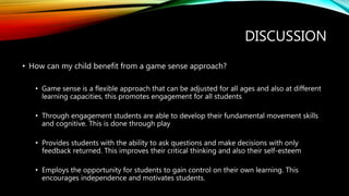 DISCUSSION
• How can my child benefit from a game sense approach?
• Game sense is a flexible approach that can be adjusted for all ages and also at different
learning capacities, this promotes engagement for all students
• Through engagement students are able to develop their fundamental movement skills
and cognitive. This is done through play
• Provides students with the ability to ask questions and make decisions with only
feedback returned. This improves their critical thinking and also their self-esteem
• Employs the opportunity for students to gain control on their own learning. This
encourages independence and motivates students.
 