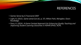 REFERENCES
• Games Sense by G Townsend 2007
• Light, R. (2013). Game sense (1st ed., p. 37). Milton Park, Abingdon, Oxon:
Routledge.
• Parry, K. (2014). A Game Centred Approach for Enhancing Quality Teaching and
Improving Student Learning Outcomes in PDHPE (PHD). ACPE.
 