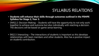 SYLLABUS RELATIONS
• Students will enhance their skills through outcomes outlined in the PDHPE
Syllabus for Stage 2, Year 3.
• DMS2.2: Decision Making: - Students will have the opportunity to not only work
together to achieve and outcome but also individually with reaching a decision.
The decisions will be based on game sense learning.
• INS2.3: Interacting – The interactions of students is important as this develops
relationships with team members and other students. Also has a positive impact
on students contribution.
 