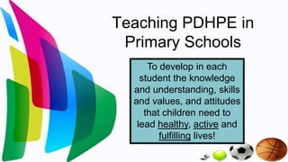 Teaching PDHPE in
 Primary Schools
      To develop in each
    student the knowledge
  and understanding, skills
  and values, and attitudes
     that children need to
   lead healthy, active and
         fulfilling lives!
 