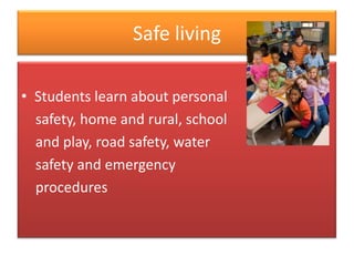 Safe living

• Students learn about personal
  safety, home and rural, school
  and play, road safety, water
  safety and emergency
  procedures
 
