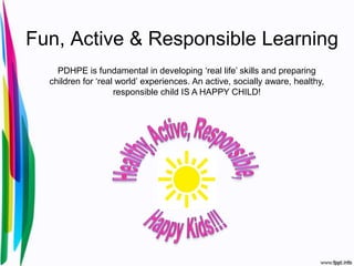 Fun, Active & Responsible Learning
    PDHPE is fundamental in developing ‘real life’ skills and preparing
  children for ‘real world’ experiences. An active, socially aware, healthy,
                    responsible child IS A HAPPY CHILD!
 