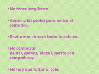 •No tener vergüenza.
•Avisar a los profes para evitar el
contagio.
•Revisarnos en casa todos la cabeza.
•No compartir
peines, gomas, pinzas, gorros con
compañeros.
•No hay que faltar al cole.