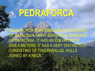 PEDRAFORCA IS AN EMBLEMATIC MOUNTAIN
OF CATALONIA, NEAR BERGUEDÀ, A REGION
OF CATALONIA. IT HAS AN ELEVATION OF
2506.4 METERS. IT HAS A VERY DISTINCTIVE,
CONSISTING OF TWO PARALLEL HULLS
JOINED BY A NECK.
 