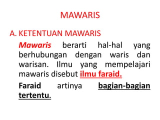 MAWARIS
A. KETENTUAN MAWARIS
Mawaris berarti hal-hal yang
berhubungan dengan waris dan
warisan. Ilmu yang mempelajari
mawaris disebut ilmu faraid.
Faraid artinya bagian-bagian
tertentu.
 