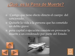  Castigo que tiene efecto directo el cuerpo del
sancionado.
 Quitarle la vida a la persona que ha cometido
un delito grave.
 pena capital o ejecución consiste en provocar la
muerte a un condenado por parte del Estado.
 