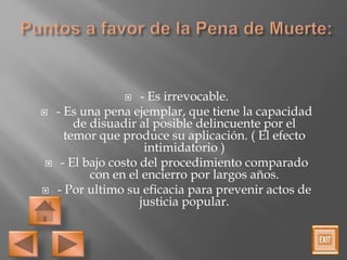  - Es irrevocable.
 - Es una pena ejemplar, que tiene la capacidad
de disuadir al posible delincuente por el
temor que produce su aplicación. ( El efecto
intimidatorio )
 - El bajo costo del procedimiento comparado
con en el encierro por largos años.
 - Por ultimo su eficacia para prevenir actos de
justicia popular.
 