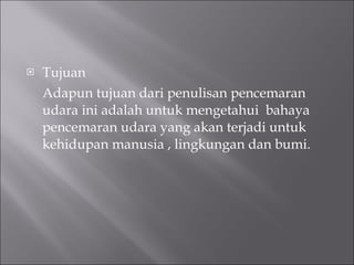 Tujuan  Adapun tujuan dari penulisan pencemaran udara ini adalah untuk mengetahui  bahaya pencemaran udara yang akan terjadi untuk kehidupan manusia , lingkungan dan bumi. 