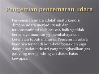 Pencemaran udara adalah suatu kondisi dimana udara menjadi rusak dan terkonstaminasi oleh zat-zat, baik yg tidak berbahaya maupun yg membahayakan kesehatan tubuh manusia. Pencemran udara biasanya terjadi di kota-kota besar dan juga daerah padat industri yang menghasilkan gas-gas yang mengandung zat diatas batas kewajaran. 
