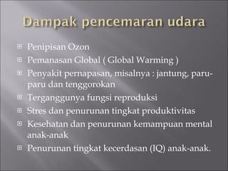 Penipisan Ozon Pemanasan Global ( Global Warming ) Penyakit pernapasan, misalnya : jantung, paru-paru dan tenggorokan Terganggunya fungsi reproduksi Stres dan penurunan tingkat produktivitas Kesehatan dan penurunan kemampuan mental anak-anak Penurunan tingkat kecerdasan (IQ) anak-anak. 