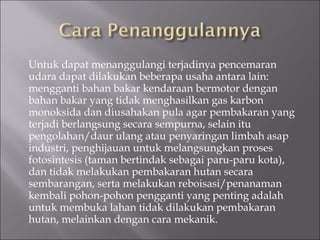 Untuk dapat menanggulangi terjadinya pencemaran udara dapat dilakukan beberapa usaha antara lain: mengganti bahan bakar kendaraan bermotor dengan bahan bakar yang tidak menghasilkan gas karbon monoksida dan diusahakan pula agar pembakaran yang terjadi berlangsung secara sempurna, selain itu pengolahan/daur ulang atau penyaringan limbah asap industri, penghijauan untuk melangsungkan proses fotosintesis (taman bertindak sebagai paru-paru kota), dan tidak melakukan pembakaran hutan secara sembarangan, serta melakukan reboisasi/penanaman kembali pohon­pohon pengganti yang penting adalah untuk membuka lahan tidak dilakukan pembakaran hutan, melainkan dengan cara mekanik. 