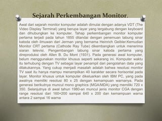 Sejarah Perkembangan Monitor.
Awal dari sejarah monitor komputer adalah dimulai dengan adanya VDT (The
Video Display Terminal) yang berupa layar yang tergabung dengan keyboard
dan dihubungkan ke komputer. Tahap perkembangan monitor komputer
pertama terjadi pada tahun 1855 ditandai dengan penemuan tabung sinar
katoda oleh ilmuwan dari Jerman yang bernama Heinrich Geibler.Kemudian
Monitor CRT pertama (Cathode Ray Tube) dikembangkan untuk menerima
siaran televisi. Pengembangan tabung sinar katoda pertama yang
direproduksi oleh Allen B. Du Mont (1931). Pada generasi awal komputer,
belum menggunakan monitor khusus seperti sekarang ini. Komputer waktu
itu terhubung dengan TV sebagai layar penampil dari pengolahan data yang
dilakukannya. Yang cukup menjadi masalah adalah bahwa resolusi monitor
TV saat itu hanya mampu menampilkan 40 karakter secara horisontal pada
layar. Monitor khusus untuk komputer dikeluarkan oleh IBM PC, yang pada
awalnya memiliki resolusi 80 x 25 dengan kemampuan warnanya. Pada
generasi berikutnya muncul mono graphics (MGA/MDA) yang memiliki 720 x
350. Selanjutnya di awal tahun 1980-an muncul jenis monitor CGA dengan
range resolusi dari 160×200 sampai 640 x 200 dan kemampuan warna
antara 2 sampai 16 warna
 