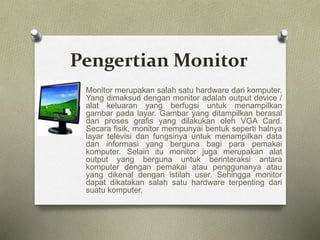 Pengertian Monitor
Monitor merupakan salah satu hardware dari komputer.
Yang dimaksud dengan monitor adalah output device /
alat keluaran yang berfugsi untuk menampilkan
gambar pada layar. Gambar yang ditampilkan berasal
dari proses grafis yang dilakukan oleh VGA Card.
Secara fisik, monitor mempunyai bentuk seperti halnya
layar televisi dan fungsinya untuk menampilkan data
dan informasi yang berguna bagi para pemakai
komputer. Selain itu monitor juga merupakan alat
output yang berguna untuk berinteraksi antara
komputer dengan pemakai atau penggunanya atau
yang dikenal dengan istilah user. Sehingga monitor
dapat dikatakan salah satu hardware terpenting dari
suatu komputer.
 