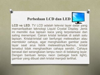 Perbedaan LCD dan LED
LCD vs LED. TV LCD adalah televisi layar datar yang
memanfaatkan teknologi Liquid Crystal Display. Jenis
ini memiliki dua lapisan kaca yang terpolarisasi dan
saling menempel. Cairan kristal terletak di salah satu
lapisan. Kristal-kristal cair berfungsi melewatkan atau
memblokir cahaya, agar menghasilkan gambar pada
layar saat arus listrik melewatinya.Namun, kristal
tersebut tidak menghasilkan cahaya sendiri. Cahaya
berasal dari serangkaian lampu neon di belakang layar.
Dengan bantuan lampu neon (sebagai back light),
gambar yang dibuat oleh kristal menjadi terlihat.
 