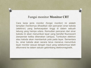 Fungsi monitor Monitor CRT
Cara kerja jenis monitor (fungsi monitor) ini adalah
tampilan monitornya dihasilkan dari pancaran sinar katoda
(elektron) yang berkecepatan tinggi di dalam sebuah
tabung yang hampa udara. Kemudian pancaran dari sinar
katoda ini akan menumbuk layar yang bersifat flouroscent
(berpendar ketika dikenakan cahaya). Tumbukan elektron
atau katoda akan membentuk pola pada layar. Sementara
itu, sinar katoda akan secara terus menerus menumbuk
layar monitor sesuai dengan input yang sebelumnya telah
dikonversi ke dalam satuan gelombang elektromagnetik.
 