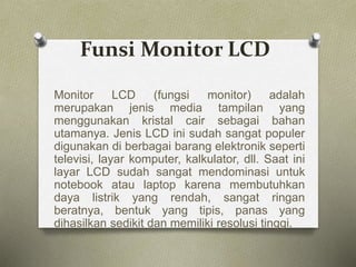 Funsi Monitor LCD
Monitor LCD (fungsi monitor) adalah
merupakan jenis media tampilan yang
menggunakan kristal cair sebagai bahan
utamanya. Jenis LCD ini sudah sangat populer
digunakan di berbagai barang elektronik seperti
televisi, layar komputer, kalkulator, dll. Saat ini
layar LCD sudah sangat mendominasi untuk
notebook atau laptop karena membutuhkan
daya listrik yang rendah, sangat ringan
beratnya, bentuk yang tipis, panas yang
dihasilkan sedikit dan memiliki resolusi tinggi.
 