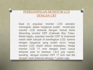 PERBANDINGAN MONITOR LCD
DENGAN CRT
Saat ini populasi monitor LCD semakin
meningkat, selain harganya sudah murah,dan
monitor LCD terkenal dengan hemat listrik
dibanding monitor CRT (Cathode Ray Tube).
Meski begitu, populasi monitor CRT di indonesia
masih lebih banyak di bandingkan LCD, karena
dengan harganya yang sudah turun, harga
monitor LCD masih belum terjangkau. Harga
monitor LCD 17 inch dengan merk cukup
terkenal saat ini berkisar 1,6-2 juta rupiah,
banding dengan monitor CRT 17 inch real flat
dengan merk terkenal seharga 1 jutaan saja.
 