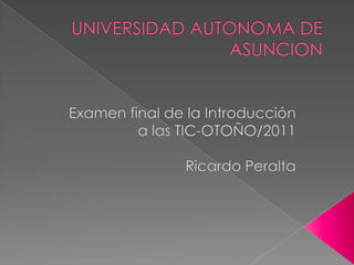 UNIVERSIDAD AUTONOMA DE ASUNCION Examen final de la Introducción a las TIC-OTOÑO/2011 Ricardo Peralta 