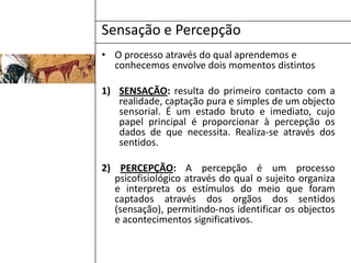 Sensação e PercepçãoO processo através do qual aprendemos e conhecemos envolve dois momentos distintosSENSAÇÃO: resulta do primeiro contacto com a realidade, captação pura e simples de um objecto sensorial. É um estado bruto e imediato, cujo papel principal é proporcionar à percepção os dados de que necessita. Realiza-se através dos sentidos.2) PERCEPÇÃO:A percepção é um processo psicofisiológico através do qual o sujeito organiza e interpreta os estímulos do meio que foram captados através dos orgãos dos sentidos (sensação), permitindo-nos identificar os objectos e acontecimentos significativos.