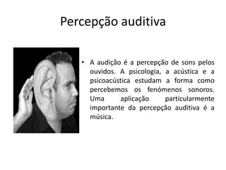 Percepção auditivaA audição é a percepção de sons pelos ouvidos. A psicologia, a acústica e a psicoacústica estudam a forma como percebemos os fenómenos sonoros. Uma aplicação particularmente importante da percepção auditiva é a música.