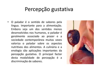 Percepção gustativaO paladar é o sentido de sabores pela língua. Importante para a alimentação. Embora seja um dos sentidos menos desenvolvidos nos humanos, o paladar é geralmente associado ao prazer e a sociedade contemporânea muitas vezes valoriza o paladar sobre os aspectos nutritivos dos alimentos. A culinária e a enologia são aplicações importantes da percepção gustativa. O principal factor desta modalidade de percepção é a discriminação de sabores.