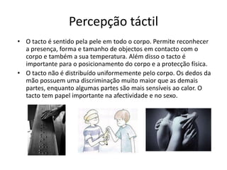 Percepção táctilO tacto é sentido pela pele em todo o corpo. Permite reconhecer a presença, forma e tamanho de objectos em contacto com o corpo e também a sua temperatura. Além disso o tacto é importante para o posicionamento do corpo e a protecção física.O tacto não é distribuído uniformemente pelo corpo. Os dedos da mão possuem uma discriminação muito maior que as demais partes, enquanto algumas partes são mais sensíveis ao calor. O tacto tem papel importante na afectividade e no sexo.