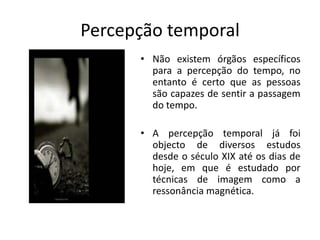 Percepção temporalNão existem órgãos específicos para a percepção do tempo, no entanto é certo que as pessoas são capazes de sentir a passagem do tempo.A percepção temporal já foi objecto de diversos estudos desde o século XIX até os dias de hoje, em que é estudado por técnicas de imagem como a ressonância magnética.