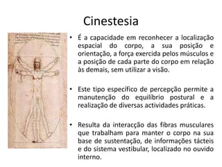 CinestesiaÉ a capacidade em reconhecer a localização espacial do corpo, a sua posição e orientação, a força exercida pelos músculos e a posição de cada parte do corpo em relação às demais, sem utilizar a visão. Este tipo específico de percepção permite a manutenção do equilíbrio postural e a realização de diversas actividades práticas. Resulta da interacção das fibras musculares que trabalham para manter o corpo na sua base de sustentação, de informações tácteis e do sistema vestibular, localizado no ouvido interno.