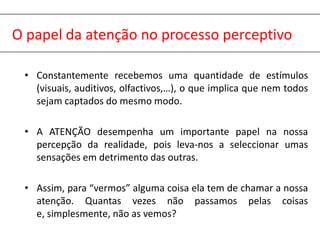 O papel da atenção no processo perceptivoConstantemente recebemos uma quantidade de estímulos (visuais, auditivos, olfactivos,…), o que implica que nem todos sejam captados do mesmo modo.A ATENÇÃO desempenha um importante papel na nossa percepção da realidade, pois leva-nos a seleccionar umas sensações em detrimento das outras.Assim, para “vermos” alguma coisa ela tem de chamar a nossa atenção. Quantas vezes não passamos pelas coisas e, simplesmente, não as vemos?