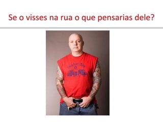 Se o visses na rua o que pensarias dele?