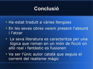 Conclusió

●
    Ha estat traduït a vàries llengües
●
    En les seves obres veiem present l'absurd
    i l'atzar
●
     La seva literatura es caracteritza per una
     lògica que roman en un món de ficció on
    allò real i fantàstic es fusionen
●
    Va ser l'únic autor català que seguia el
    corrent del realisme màgic
 